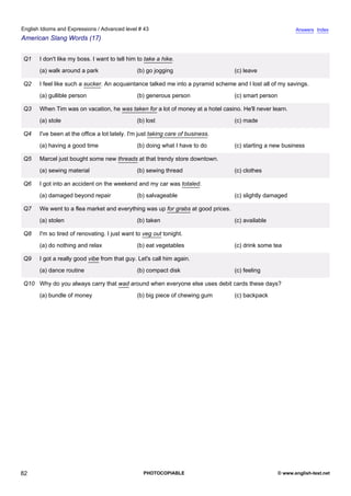 advanced-43
77.
English Idioms and Expressions / Advanced level # 43                                                                    Answers Index
American Slang Words (17)


              Q1   I don't like my boss. I want to tell him to take a hike.
                   (a) walk around a park                  (b) go jogging                     (c) leave

              Q2   I feel like such a sucker. An acquaintance talked me into a pyramid scheme and I lost all of my savings.
                   (a) gullible person                     (b) generous person                (c) smart person

              Q3   When Tim was on vacation, he was taken for a lot of money at a hotel casino. He'll never learn.
                   (a) stole                               (b) lost                           (c) made

              Q4   I've been at the office a lot lately. I'm just taking care of business.
                   (a) having a good time                  (b) doing what I have to do        (c) starting a new business

              Q5   Marcel just bought some new threads at that trendy store downtown.
                   (a) sewing material                     (b) sewing thread                  (c) clothes

              Q6   I got into an accident on the weekend and my car was totaled.
                   (a) damaged beyond repair               (b) salvageable                    (c) slightly damaged

              Q7   We went to a flea market and everything was up for grabs at good prices.
                   (a) stolen                              (b) taken                          (c) available

              Q8   I'm so tired of renovating. I just want to veg out tonight.
                   (a) do nothing and relax                (b) eat vegetables                 (c) drink some tea

              Q9   I got a really good vibe from that guy. Let's call him again.
                   (a) dance routine                       (b) compact disk                   (c) feeling

              Q10 Why do you always carry that wad around when everyone else uses debit cards these days?
                   (a) bundle of money                     (b) big piece of chewing gum       (c) backpack




82                                                            PHOTOCOPIABLE                                      © www.english-test.net
 