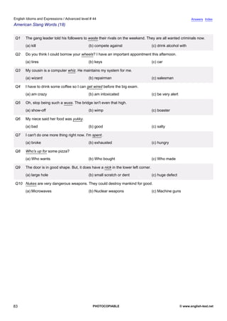 advanced-44
78.
English Idioms and Expressions / Advanced level # 44                                                                          Answers Index
American Slang Words (18)


              Q1   The gang leader told his followers to waste their rivals on the weekend. They are all wanted criminals now.
                   (a) kill                              (b) compete against                       (c) drink alcohol with

              Q2   Do you think I could borrow your wheels? I have an important appointment this afternoon.
                   (a) tires                             (b) keys                                  (c) car

              Q3   My cousin is a computer whiz. He maintains my system for me.
                   (a) wizard                            (b) repairman                             (c) salesman

              Q4   I have to drink some coffee so I can get wired before the big exam.
                   (a) am crazy                          (b) am intoxicated                        (c) be very alert

              Q5   Oh, stop being such a wuss. The bridge isn't even that high.
                   (a) show-off                          (b) wimp                                  (c) boaster

              Q6   My niece said her food was yukky.
                   (a) bad                               (b) good                                  (c) salty

              Q7   I can't do one more thing right now. I'm spent.
                   (a) broke                             (b) exhausted                             (c) hungry

              Q8   Who's up for some pizza?
                   (a) Who wants                         (b) Who bought                            (c) Who made

              Q9   The door is in good shape. But, it does have a nick in the lower left corner.
                   (a) large hole                        (b) small scratch or dent                 (c) huge defect

              Q10 Nukes are very dangerous weapons. They could destroy mankind for good.
                   (a) Microwaves                        (b) Nuclear weapons                       (c) Machine guns




83                                                          PHOTOCOPIABLE                                              © www.english-test.net
 