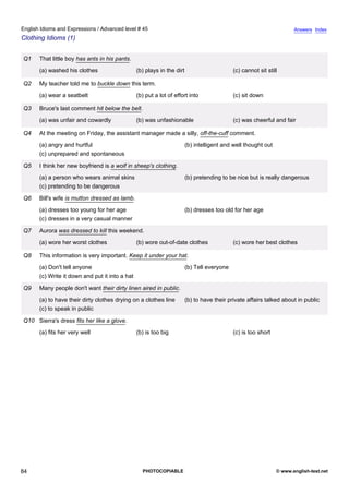 advanced-45
79.
English Idioms and Expressions / Advanced level # 45                                                                                Answers Index
Clothing Idioms (1)


              Q1    That little boy has ants in his pants.
                    (a) washed his clothes                    (b) plays in the dirt                       (c) cannot sit still

              Q2    My teacher told me to buckle down this term.
                    (a) wear a seatbelt                       (b) put a lot of effort into                (c) sit down

              Q3    Bruce's last comment hit below the belt.
                    (a) was unfair and cowardly               (b) was unfashionable                       (c) was cheerful and fair

              Q4    At the meeting on Friday, the assistant manager made a silly, off-the-cuff comment.
                    (a) angry and hurtful                                             (b) intelligent and well thought out
                    (c) unprepared and spontaneous

              Q5    I think her new boyfriend is a wolf in sheep's clothing.
                    (a) a person who wears animal skins                               (b) pretending to be nice but is really dangerous
                    (c) pretending to be dangerous

              Q6    Bill's wife is mutton dressed as lamb.
                    (a) dresses too young for her age                                 (b) dresses too old for her age
                    (c) dresses in a very casual manner

              Q7    Aurora was dressed to kill this weekend.
                    (a) wore her worst clothes                (b) wore out-of-date clothes                (c) wore her best clothes

              Q8    This information is very important. Keep it under your hat.
                    (a) Don't tell anyone                                             (b) Tell everyone
                    (c) Write it down and put it into a hat

              Q9    Many people don't want their dirty linen aired in public.
                    (a) to have their dirty clothes drying on a clothes line          (b) to have their private affairs talked about in public
                    (c) to speak in public

              Q10 Sierra's dress fits her like a glove.
                    (a) fits her very well                    (b) is too big                              (c) is too short




84                                                              PHOTOCOPIABLE                                                © www.english-test.net
 