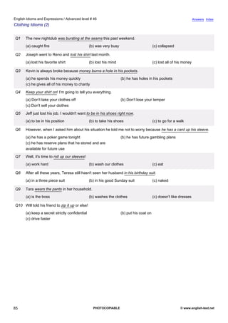 advanced-46
80.
English Idioms and Expressions / Advanced level # 46                                                                                 Answers Index
Clothing Idioms (2)


              Q1    The new nightclub was bursting at the seams this past weekend.
                    (a) caught fire                            (b) was very busy                         (c) collapsed

              Q2    Joseph went to Reno and lost his shirt last month.
                    (a) lost his favorite shirt                (b) lost his mind                         (c) lost all of his money

              Q3    Kevin is always broke because money burns a hole in his pockets.
                    (a) he spends his money quickly                                (b) he has holes in his pockets
                    (c) he gives all of his money to charity

              Q4    Keep your shirt on! I'm going to tell you everything.
                    (a) Don't take your clothes off                                (b) Don't lose your temper
                    (c) Don't sell your clothes

              Q5    Jeff just lost his job. I wouldn't want to be in his shoes right now.
                    (a) to be in his position                  (b) to take his shoes                     (c) to go for a walk

              Q6    However, when I asked him about his situation he told me not to worry because he has a card up his sleeve.
                    (a) he has a poker game tonight                                (b) he has future gambling plans
                    (c) he has reserve plans that he stored and are
                    available for future use

              Q7    Well, it's time to roll up our sleeves!
                    (a) work hard                              (b) wash our clothes                      (c) eat

              Q8    After all these years, Teresa still hasn't seen her husband in his birthday suit.
                    (a) in a three piece suit                  (b) in his good Sunday suit               (c) naked

              Q9    Tara wears the pants in her household.
                    (a) is the boss                            (b) washes the clothes                    (c) doesn't like dresses

              Q10 Will told his friend to zip it up or else!
                    (a) keep a secret strictly confidential                        (b) put his coat on
                    (c) drive faster




85                                                               PHOTOCOPIABLE                                            © www.english-test.net
 