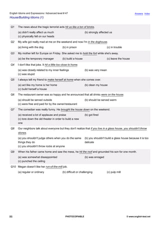 advanced-47
81.
English Idioms and Expressions / Advanced level # 47                                                                          Answers Index
House/Building Idioms (1)


              Q1    The news about the tragic terrorist acts hit us like a ton of bricks.
                    (a) didn't really affect us much                              (b) strongly affected us
                    (c) physically fell on our heads

              Q2    My wife got really mad at me on the weekend and now I'm in the doghouse.
                    (a) living with the dog                   (b) in prison                           (c) in trouble

              Q3    My mother left for Europe on Friday. She asked me to hold the fort while she's away.
                    (a) be the temporary manager              (b) build a house                       (c) leave the house

              Q4    I don't like that joke. It hit a little too close to home.
                    (a) was closely related to my inner feelings                  (b) was very mean
                    (c) was stupid

              Q5    I always tell my friend to make herself at home when she comes over.
                    (a) act like my home is her home                              (b) clean my house
                    (c) build herself a house

              Q6    The restaurant owner was so happy and he announced that all drinks were on the house.
                    (a) should be served outside                                  (b) should be served warm
                    (c) were free and paid for by the owner/restaurant

              Q7    The comedian was really funny. He brought the house down on the weekend.
                    (a) received a lot of applause and praise                     (b) got fired
                    (c) tore down the old theater in order to build a new
                    one

              Q8    Our neighbors talk about everyone but they don't realize that if you live in a glass house, you shouldn't throw
                    stones.
                    (a) you shouldn't judge others when you do the same           (b) you shouldn't build a glass house because it is too
                    things they do                                                delicate
                    (c) you shouldn't throw rocks at anyone

              Q9    When his father came home and saw the mess, he hit the roof and grounded his son for one month.
                    (a) was somewhat disasppointed                                (b) was enraged
                    (c) punched the ceiling

              Q10 Megan doesn't like her run-of-the-mill job.
                    (a) regular or ordinary                   (b) difficult or challenging            (c) pulp mill




86                                                               PHOTOCOPIABLE                                         © www.english-test.net
 