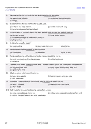 advanced-48
82.
English Idioms and Expressions / Advanced level # 48                                                                         Answers Index
Food Idioms


              Q1   I knew when Sandra told the lie that she would be eating her words later.
                   (a) talking in the cafeteria                              (b) admitting to her untrue claims
                   (c) hungry

              Q2   Everyone knows that our math teacher is out to lunch.
                   (a) behaves in a crazy manner                             (b) went to have lunch early
                   (c) is not here because he's having lunch

              Q3   Jonathon asks for too much at work. He really wants to have his cake and wants to eat it too.
                   (a) eat cake at work                                      (b) throw parties at work
                   (c) have extra privileges at work without giving up
                   anything in return

              Q4   Is it time for our coffee break?
                   (a) work meeting                        (b) short break from work             (c) workshop

              Q5   I love to sit around and chew the fat with old friends.
                   (a) eat fast food                       (b) eat slowly                        (c) talk or chat

              Q6   Nancy was forced to eat humble pie when the manager caught her in a lie.
                   (a) admit her mistake and humbly apologize                (b) eat bad tasting pie
                   (c) eat alone

              Q7   The new girl is always sucking up to the boss. Last week, she bought his son a new pair of designer shoes.
                   (a) suggesting new ideas                                  (b) trying to gain favor by being really nice
                   (c) speaking her mind

              Q8   Lilly is so skinny but she eats like a horse.
                   (a) has a large appetite                                  (b) has no manners when she eats
                   (c) eats horse meat

              Q9   Whenever Taylor invites a girl out to dinner, they go Dutch. He likes it that way.
                   (a) share Dutch food                                      (b) talk about the Dutch culture
                   (c) share the bill

              Q10 Sally made her famous chocolate chip cookies from scratch.
                   (a) using prepared dough from a box                       (b) without using prepared ingredients of any kind
                   (c) without the use of sugar or any other sweeteners




87                                                           PHOTOCOPIABLE                                          © www.english-test.net
 