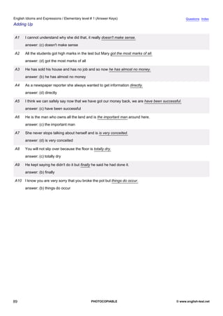 elementary-1
1.
English Idioms and Expressions / Elementary level # 1 (Answer Keys)                                                Questions Index
Adding Up


               A1    I cannot understand why she did that, it really doesn't make sense.
                     answer: (c) doesn't make sense

               A2    All the students got high marks in the test but Mary got the most marks of all.
                     answer: (d) got the most marks of all

               A3    He has sold his house and has no job and so now he has almost no money.
                     answer: (b) he has almost no money

               A4    As a newspaper reporter she always wanted to get information directly.
                     answer: (d) directly

               A5    I think we can safely say now that we have got our money back, we are have been successful.
                     answer: (c) have been successful

               A6    He is the man who owns all the land and is the important man around here.
                     answer: (c) the important man

               A7    She never stops talking about herself and is is very conceited.
                     answer: (d) is very conceited

               A8    You will not slip over because the floor is totally dry.
                     answer: (c) totally dry

               A9    He kept saying he didn't do it but finally he said he had done it.
                     answer: (b) finally

               A10 I know you are very sorry that you broke the pot but things do occur.
                     answer: (b) things do occur




89                                                              PHOTOCOPIABLE                                © www.english-test.net
 