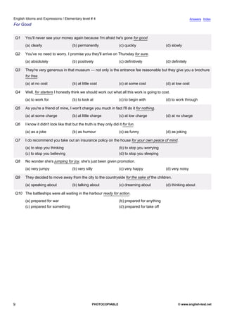 elementary-4
4.
English Idioms and Expressions / Elementary level # 4                                                                             Answers Index
For Good


               Q1    You'll never see your money again because I'm afraid he's gone for good.
                     (a) clearly                    (b) permanently                 (c) quickly                 (d) slowly

               Q2    You've no need to worry. I promise you they'll arrive on Thursday for sure.
                     (a) absolutely                 (b) positively                  (c) definitively            (d) definitely

               Q3    They're very generous in that museum — not only is the entrance fee reasonable but they give you a brochure
                     for free.
                     (a) at no cost                 (b) at little cost              (c) at some cost            (d) at low cost

               Q4    Well, for starters I honestly think we should work out what all this work is going to cost.
                     (a) to work for                (b) to look at                  (c) to begin with           (d) to work through

               Q5    As you're a friend of mine, I won't charge you much in fact I'll do it for nothing.
                     (a) at some charge             (b) at little charge            (c) at low charge           (d) at no charge

               Q6    I know it didn't look like that but the truth is they only did it for fun.
                     (a) as a joke                  (b) as humour                   (c) as funny                (d) as joking

               Q7    I do recommend you take out an insurance policy on the house for your own peace of mind.
                     (a) to stop you thinking                                       (b) to stop you worrying
                     (c) to stop you believing                                      (d) to stop you sleeping

               Q8    No wonder she's jumping for joy, she's just been given promotion.
                     (a) very jumpy                 (b) very silly                  (c) very happy              (d) very noisy

               Q9    They decided to move away from the city to the countryside for the sake of the children.
                     (a) speaking about             (b) talking about               (c) dreaming about          (d) thinking about

               Q10 The battleships were all waiting in the harbour ready for action.
                     (a) prepared for war                                           (b) prepared for anything
                     (c) prepared for something                                     (d) prepared for take off




9                                                                 PHOTOCOPIABLE                                         © www.english-test.net
 
