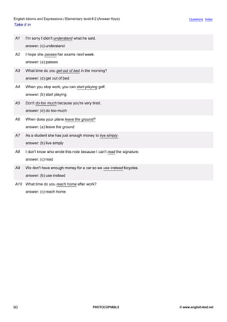 elementary-2
2.
English Idioms and Expressions / Elementary level # 2 (Answer Keys)                              Questions Index
Take it in


               A1   I'm sorry I didn't understand what he said.
                    answer: (c) understand

               A2   I hope she passes her exams next week.
                    answer: (a) passes

               A3   What time do you get out of bed in the morning?
                    answer: (d) get out of bed

               A4   When you stop work, you can start playing golf.
                    answer: (b) start playing

               A5   Don't do too much because you're very tired.
                    answer: (d) do too much

               A6   When does your plane leave the ground?
                    answer: (a) leave the ground

               A7   As a student she has just enough money to live simply.
                    answer: (b) live simply

               A8   I don't know who wrote this note because I can't read the signature.
                    answer: (c) read

               A9   We don't have enough money for a car so we use instead bicycles.
                    answer: (b) use instead

               A10 What time do you reach home after work?
                    answer: (c) reach home




90                                                           PHOTOCOPIABLE                 © www.english-test.net
 