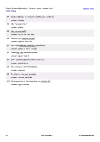 elementary-3
3.
English Idioms and Expressions / Elementary level # 3 (Answer Keys)                     Questions Index
Take it easy


               A1   I just want to stay at home and watch television and relax.
                    answer: (d) relax

               A2   May I smoke in here?
                    answer: (a) May I

               A3   Can you cook well?
                    answer: (c) Can you cook well

               A4   When do you clean the dishes?
                    answer: (a) clean the dishes

               A5   She never talks in a loud voice to her children.
                    answer: (c) talks in a loud voice to

               A6   We're very tired of the bad weather.
                    answer: (a) very tired of

               A7   Don't forget to write to me when you're away.
                    answer: (c) write to me

               A8   She had never visited Paris before.
                    answer: (d) visited

               A9   I'm afraid he has made a mistake.
                    answer: (d) made a mistake

               A10 When you come to the crossroads, you go to the left.
                    answer: (b) go to the left




91                                                           PHOTOCOPIABLE        © www.english-test.net
 