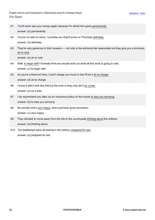 elementary-4
4.
English Idioms and Expressions / Elementary level # 4 (Answer Keys)                                                       Questions Index
For Good


               A1    You'll never see your money again because I'm afraid he's gone permanently.
                     answer: (b) permanently

               A2    You've no need to worry. I promise you they'll arrive on Thursday definitely.
                     answer: (d) definitely

               A3    They're very generous in that museum — not only is the entrance fee reasonable but they give you a brochure
                     at no cost.
                     answer: (a) at no cost

               A4    Well, to begin with I honestly think we should work out what all this work is going to cost.
                     answer: (c) to begin with

               A5    As you're a friend of mine, I won't charge you much in fact I'll do it at no charge.
                     answer: (d) at no charge

               A6    I know it didn't look like that but the truth is they only did it as a joke.
                     answer: (a) as a joke

               A7    I do recommend you take out an insurance policy on the house to stop you worrying.
                     answer: (b) to stop you worrying

               A8    No wonder she's very happy, she's just been given promotion.
                     answer: (c) very happy

               A9    They decided to move away from the city to the countryside thinking about the children.
                     answer: (d) thinking about

               A10 The battleships were all waiting in the harbour prepared for war.
                     answer: (a) prepared for war




92                                                               PHOTOCOPIABLE                                      © www.english-test.net
 