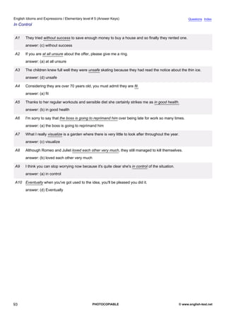 elementary-5
5.
English Idioms and Expressions / Elementary level # 5 (Answer Keys)                                                        Questions Index
In Control


               A1    They tried without success to save enough money to buy a house and so finally they rented one.
                     answer: (c) without success

               A2    If you are at all unsure about the offer, please give me a ring.
                     answer: (a) at all unsure

               A3    The children knew full well they were unsafe skating because they had read the notice about the thin ice.
                     answer: (d) unsafe

               A4    Considering they are over 70 years old, you must admit they are fit.
                     answer: (a) fit

               A5    Thanks to her regular workouts and sensible diet she certainly strikes me as in good health.
                     answer: (b) in good health

               A6    I'm sorry to say that the boss is going to reprimand him over being late for work so many times.
                     answer: (a) the boss is going to reprimand him

               A7    What I really visualize is a garden where there is very little to look after throughout the year.
                     answer: (c) visualize

               A8    Although Romeo and Juliet loved each other very much, they still managed to kill themselves.
                     answer: (b) loved each other very much

               A9    I think you can stop worrying now because it's quite clear she's in control of the situation.
                     answer: (a) in control

               A10 Eventually when you've got used to the idea, you'll be pleased you did it.
                     answer: (d) Eventually




93                                                             PHOTOCOPIABLE                                         © www.english-test.net
 