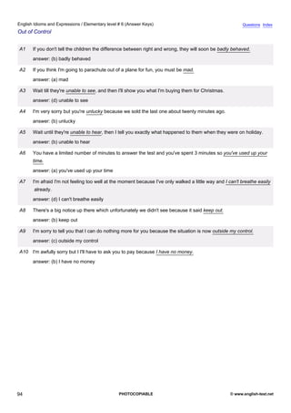 elementary-6
6.
English Idioms and Expressions / Elementary level # 6 (Answer Keys)                                                      Questions Index
Out of Control


               A1    If you don't tell the children the difference between right and wrong, they will soon be badly behaved.
                     answer: (b) badly behaved

               A2    If you think I'm going to parachute out of a plane for fun, you must be mad.
                     answer: (a) mad

               A3    Wait till they're unable to see, and then I'll show you what I'm buying them for Christmas.
                     answer: (d) unable to see

               A4    I'm very sorry but you're unlucky because we sold the last one about twenty minutes ago.
                     answer: (b) unlucky

               A5    Wait until they're unable to hear, then I tell you exactly what happened to them when they were on holiday.
                     answer: (b) unable to hear

               A6    You have a limited number of minutes to answer the test and you've spent 3 minutes so you've used up your
                     time.
                     answer: (a) you've used up your time

               A7    I'm afraid I'm not feeling too well at the moment because I've only walked a little way and I can't breathe easily
                     already.
                     answer: (d) I can't breathe easily

               A8    There's a big notice up there which unfortunately we didn't see because it said keep out.
                     answer: (b) keep out

               A9    I'm sorry to tell you that I can do nothing more for you because the situation is now outside my control.
                     answer: (c) outside my control

               A10 I'm awfully sorry but I I'll have to ask you to pay because I have no money.
                     answer: (b) I have no money




94                                                            PHOTOCOPIABLE                                        © www.english-test.net
 