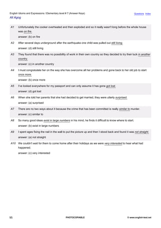 elementary-7
7.
English Idioms and Expressions / Elementary level # 7 (Answer Keys)                                                         Questions Index
All Agog


               A1    Unfortunately the cooker overheated and then exploded and so it really wasn't long before the whole house
                     was on fire.
                     answer: (b) on fire

               A2    After several days underground after the earthquake one child was pulled out still living.
                     answer: (d) still living

               A3    They found that there was no possibility of work in their own country so they decided to try their luck in another
                     country.
                     answer: (c) in another country

               A4    I must congratulate her on the way she has overcome all her problems and gone back to her old job to start
                     once more.
                     answer: (b) once more

               A5    I've looked everywhere for my passport and can only assume it has gone got lost.
                     answer: (d) got lost

               A6    When she told her parents that she had decided to get married, they were utterly surprised.
                     answer: (a) surprised

               A7    There are no two ways about it because the crime that has been committed is really similar to murder.
                     answer: (c) similar to

               A8    So many good ideas exist in large numbers in his mind, he finds it difficult to know where to start.
                     answer: (b) exist in large numbers

               A9    I spent ages fixing the nail in the wall to put the picture up and then I stood back and found it was not straight.
                     answer: (a) not straight

               A10 We couldn't wait for them to come home after their holidays as we were very interested to hear what had
                     happened.
                     answer: (c) very interested




95                                                            PHOTOCOPIABLE                                          © www.english-test.net
 