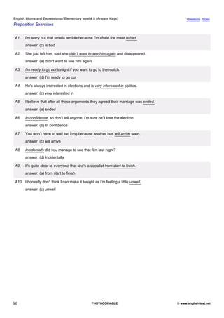 elementary-8
8.
English Idioms and Expressions / Elementary level # 8 (Answer Keys)                                         Questions Index
Preposition Exercises


               A1    I'm sorry but that smells terrible because I'm afraid the meat is bad.
                     answer: (c) is bad

               A2    She just left him, said she didn't want to see him again and disappeared.
                     answer: (a) didn't want to see him again

               A3    I'm ready to go out tonight if you want to go to the match.
                     answer: (d) I'm ready to go out

               A4    He's always interested in elections and is very interested in politics.
                     answer: (c) very interested in

               A5    I believe that after all those arguments they agreed their marriage was ended.
                     answer: (a) ended

               A6    In confidence, so don't tell anyone, I'm sure he'll lose the election.
                     answer: (b) In confidence

               A7    You won't have to wait too long because another bus will arrive soon.
                     answer: (c) will arrive

               A8    Incidentally did you manage to see that film last night?
                     answer: (d) Incidentally

               A9    It's quite clear to everyone that she's a socialist from start to finish.
                     answer: (a) from start to finish

               A10 I honestly don't think I can make it tonight as I'm feeling a little unwell.
                     answer: (c) unwell




96                                                              PHOTOCOPIABLE                         © www.english-test.net
 