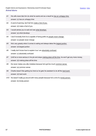 elementary-9
9.
English Idioms and Expressions / Elementary level # 9 (Answer Keys)                                                   Questions Index
Animal Idioms


               A1    His wife never lets him do what he wants and as a result he has an unhappy time.
                     answer: (c) has an unhappy time

               A2    A word of warning: don't let him make a fool of you.
                     answer: (d) make a fool of you

               A3    I would advise you to wait and see what develops.
                     answer: (a) what develops

               A4    I don't honestly think he is capable of being polite as people never change.
                     answer: (c) people never change

               A5    He's very greedy when it comes to eating and always takes the largest portion.
                     answer: (d) largest portion

               A6    I really don't know how to explain it as I am absolutely confused.
                     answer: (c) absolutely confused

               A7    Until he is more serious in his job and stops making jokes all the time, he won't get any more money.
                     answer: (d) making jokes all the time

               A8    He never makes any silly mistakes because he's got too much common sense.
                     answer: (a) common sense

               A9    Charlie doesn't like getting too tired so he gets his assistant to do all the hard work.
                     answer: (d) hard work

               A10 He doesn't really go around with many people because he's a bit of a lonely person.
                     answer: (b) lonely person




97                                                             PHOTOCOPIABLE                                    © www.english-test.net
 