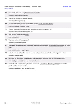 elementary-10
10.
English Idioms and Expressions / Elementary level # 10 (Answer Keys)                                                  Questions Index
Funny Idioms


                A1    You want to know why I've got a problem on my mind?
                      answer: (c) a problem on my mind

                A2    Yes, tell me about it. I'm listening carefully.
                      answer: (a) listening carefully

                A3    You remember I told you about that car that cost me a huge amount of money?
                      answer: (d) a huge amount of money

                A4    The one you bought from the man you called the man with the important job?
                      answer: (b) the man with the important job

                A5    Well, he's not that at all. He's a fool.
                      answer: (a) a fool

                A6    You mean he's a dishonest person?
                      answer: (d) a dishonest person

                A7    Yes, exactly because the car is rubbish and I went round to his garage knocking everything over in the show
                      room.
                      answer: (b) knocking everything over

                A8    And when I reached his office I saw he was not really awake because he'd been having a short sleep.
                      answer: (c) a short sleep

                A9    And really the only reason you were there was because you wanted to have an argument with him?
                      answer: (d) you wanted to have an argument with him

                A10 Yes, that's right. I got my money back and as a result I exposed a lot of serious problems because other
                      people got their money back, too.
                      answer: (b) exposed a lot of serious problems




98                                                               PHOTOCOPIABLE                                  © www.english-test.net
 