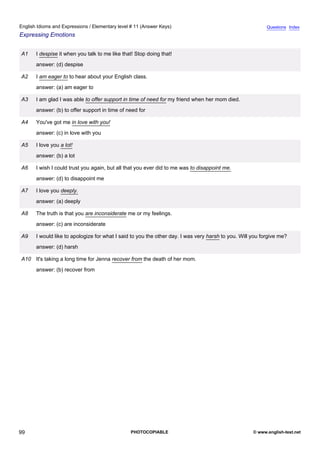 elementary-11
11.
English Idioms and Expressions / Elementary level # 11 (Answer Keys)                                                      Questions Index
Expressing Emotions


                A1    I despise it when you talk to me like that! Stop doing that!
                      answer: (d) despise

                A2    I am eager to to hear about your English class.
                      answer: (a) am eager to

                A3    I am glad I was able to offer support in time of need for my friend when her mom died.
                      answer: (b) to offer support in time of need for

                A4    You've got me in love with you!
                      answer: (c) in love with you

                A5    I love you a lot!
                      answer: (b) a lot

                A6    I wish I could trust you again, but all that you ever did to me was to disappoint me.
                      answer: (d) to disappoint me

                A7    I love you deeply.
                      answer: (a) deeply

                A8    The truth is that you are inconsiderate me or my feelings.
                      answer: (c) are inconsiderate

                A9    I would like to apologize for what I said to you the other day. I was very harsh to you. Will you forgive me?
                      answer: (d) harsh

                A10 It's taking a long time for Jenna recover from the death of her mom.
                      answer: (b) recover from




99                                                             PHOTOCOPIABLE                                        © www.english-test.net
 