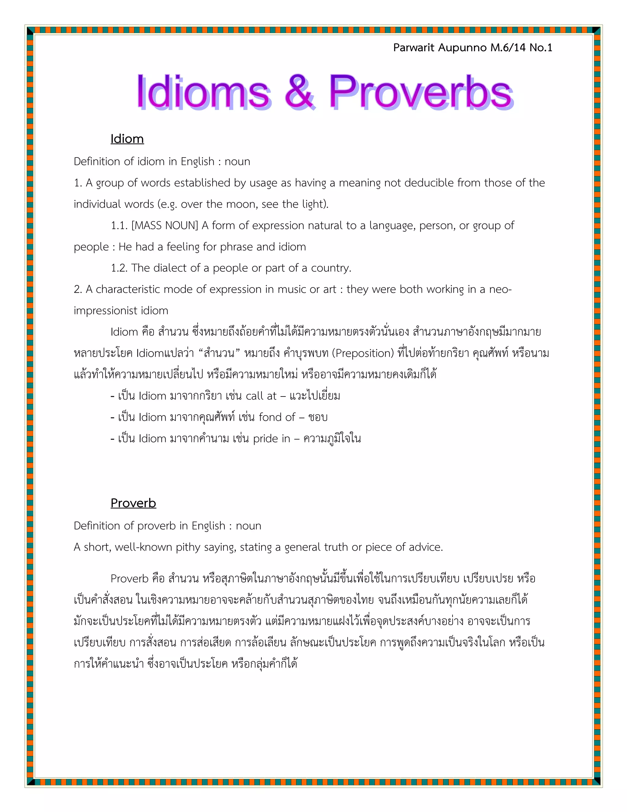 Parwarit Aupunno M.6/14 No.1
Idiom
Definition of idiom in English : noun
1. A group of words established by usage as having a meaning not deducible from those of the
individual words (e.g. over the moon, see the light).
1.1. [MASS NOUN] A form of expression natural to a language, person, or group of
people : He had a feeling for phrase and idiom
1.2. The dialect of a people or part of a country.
2. A characteristic mode of expression in music or art : they were both working in a neo-
impressionist idiom
Idiom คือ สานวน ซึ่งหมายถึงถ้อยคาที่ไม่ได้มีความหมายตรงตัวนั่นเอง สานวนภาษาอังกฤษมีมากมาย
หลายประโยค Idiomแปลว่า “สานวน” หมายถึง คาบุรพบท (Preposition) ที่ไปต่อท้ายกริยา คุณศัพท์ หรือนาม
แล้วทาให้ความหมายเปลี่ยนไป หรือมีความหมายใหม่ หรืออาจมีความหมายคงเดิมก็ได้
- เป็น Idiom มาจากกริยา เช่น call at – แวะไปเยี่ยม
- เป็น Idiom มาจากคุณศัพท์ เช่น fond of – ชอบ
- เป็น Idiom มาจากคานาม เช่น pride in – ความภูมิใจใน
Proverb
Definition of proverb in English : noun
A short, well-known pithy saying, stating a general truth or piece of advice.
Proverb คือ สานวน หรือสุภาษิตในภาษาอังกฤษนั้นมีขึ้นเพื่อใช้ในการเปรียบเทียบ เปรียบเปรย หรือ
เป็นคาสั่งสอน ในเชิงความหมายอาจจะคล้ายกับสานวนสุภาษิตของไทย จนถึงเหมือนกันทุกนัยความเลยก็ได้
มักจะเป็นประโยคที่ไม่ได้มีความหมายตรงตัว แต่มีความหมายแฝงไว้เพื่อจุดประสงค์บางอย่าง อาจจะเป็นการ
เปรียบเทียบ การสั่งสอน การส่อเสียด การล้อเลียน ลักษณะเป็นประโยค การพูดถึงความเป็นจริงในโลก หรือเป็น
การให้คาแนะนา ซึ่งอาจเป็นประโยค หรือกลุ่มคาก็ได้
 