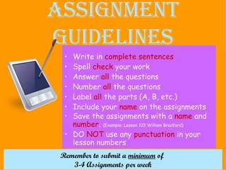 Assignment Guidelines Write in  complete sentences Spell  check  your work Answer  all  the questions Number  all  the questions Label  all  the parts (A, B, etc.)  Include your  name  on the assignments Save the assignments with a  name  and  number .  (Example: Lesson 103 William Bradford) DO  NOT  use any  punctuation  in your lesson numbers Remember to submit a  minimum  of  3-4 Assignments per week 