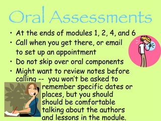 Oral Assessments At the ends of modules 1, 2, 4, and 6 Call when you get there, or email to set up an appointment Do not skip over oral components Might want to review notes before calling --  you won’t be asked to  remember specific dates or   places, but you should  should be comfortable  talking about the authors  and lessons in the module.  
