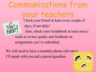 Communications from your teachers   Check your Email at least every couple of    days, if not daily!  Also, check your Gradebook at least once a  week to review grades and feedback on  assignments you’ve submitted. We will need to have a monthly phone call where  I’ll speak with you and a parent/guardian. 
