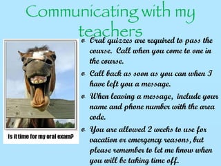 Communicating with my teachers Oral quizzes are required to pass the course.  Call when you come to one in the course. Call back as soon as you can when I have left you a message. When leaving a message,  include your name and phone number with the area code.  You are allowed 2 weeks to use for vacation or emergency reasons, but please remember to let me know when you will be taking time off.  