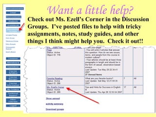 Want a little help? Check out Ms. Ezell’s Corner in the Discussion Groups.  I’ve posted files to help with tricky assignments, notes, study guides, and other things I think might help you.  Check it out!! 
