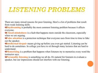 There are many mixed reasons for poor listening. Here's a list of problems that result from weak listening skills. Daydreaming   is probably the most common listening problem because it affects everyone.  Closed-mindedness   is a fault that happens more outside the classroom, especially when we are arguing.  False attention   is a protection technique that everyone uses from time to time to fake out the speaker.  Intellectual despair   means giving up before you even get started. Listening can be hard to do sometimes. In college you have to sit through many lectures that are hard to understand.  Memorizing   is a problem that happens when listeners try to memorize every word the instructor says.  Personality listening   is something we all do. It's natural for listeners to evaluate a speaker, but our impressions should not interfere with our listening. 