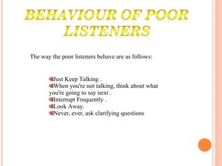 The way the poor listeners behave are as follows: Just Keep Talking . When you're not talking, think about what you're going to say next . Interrupt Frequently . Look Away. Never, ever, ask clarifying questions  