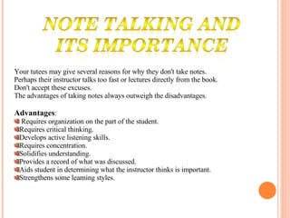Your tutees may give several reasons for why they don't take notes.  Perhaps their instructor talks too fast or lectures directly from the book.  Don't accept these excuses.  The advantages of taking notes always outweigh the disadvantages. Advantages : Requires organization on the part of the student. Requires critical thinking. Develops active listening skills. Requires concentration. Solidifies understanding. Provides a record of what was discussed. Aids student in determining what the instructor thinks is important. Strengthens some learning styles.   