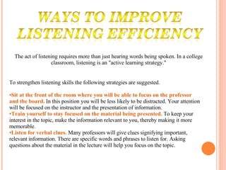 The act of listening requires more than just hearing words being spoken. In a college classroom, listening is an "active learning strategy." To strengthen listening skills the following strategies are suggested.  Sit at the front of the room where you will be able to focus on the professor and the board.   In this position you will be less likely to be distracted. Your attention will be focused on the instructor and the presentation of information.  Train yourself to stay focused on the material being presented.   To keep your interest in the topic, make the information relevant to you, thereby making it more memorable .  Listen for verbal clues.   Many professors will give clues signifying important, relevant information. There are specific words and phrases to listen for. Asking questions about the material in the lecture will help you focus on the topic.  