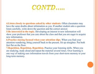 4.Listen closely to questions asked by other students.   Often classmates may have the same doubts about information as you. If another student asks a question listen carefully, write down the question and the correct answer.  5.Be interested in the topic.   Developing an interest in new information will show your professor that you care about the class and that you are eager to acquire new information.  6.Practice staying focused when your attention slips.   When you find your attention wandering, bring yourself back to the present. Sit up straighter. Put both feet flat on the floor.  7.Repetition, Repetition, Repetition.   Practice your listening skills. When you are studying, study aloud and repeat the material several times. Over learning is one way of making sure information travels from your short-term memory to your long-term memory.  