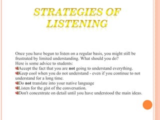 Once you have begun to listen on a regular basis, you might still be frustrated by limited understanding. What should you do?  Here is some advice to students:  Accept the fact that you are  not  going to understand everything.  Keep cool when you do not understand - even if you continue to not understand for a long time.  Do  not  translate into your native language  Listen for the gist of the conversation.  Don't concentrate on detail until you have understood the main ideas.  