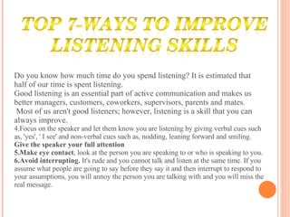 Do you know how much time do you spend listening? It is estimated that half of our time is spent listening.  Good listening is an essential part of active communication and makes us better managers, customers, coworkers, supervisors, parents and mates. Most of us aren't good listeners; however, listening is a skill that you can always improve. Focus on the speaker and let them know you are listening by giving verbal cues such as, 'yes', ' I see' and non-verbal cues such as, nodding, leaning forward and smiling.  Give the speaker your full attention Make eye contact , look at the person you are speaking to or who is speaking to you.  Avoid interrupting.  It's rude and you cannot talk and listen at the same time. If you assume what people are going to say before they say it and then interrupt to respond to your assumptions, you will annoy the person you are talking with and you will miss the real message. 