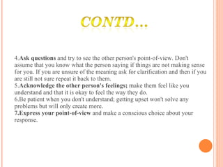 4. Ask questions  and try to see the other person's point-of-view. Don't assume that you know what the person saying if things are not making sense for you. If you are unsure of the meaning ask for clarification and then if you are still not sure repeat it back to them. 5. Acknowledge the other person's feelings;  make them feel like you understand and that it is okay to feel the way they do. 6.Be patient when you don't understand; getting upset won't solve any problems but will only create more. 7.Express your point-of-view  and make a conscious choice about your response. 