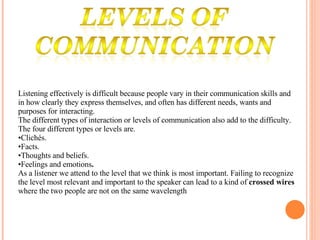 Listening effectively is difficult because people vary in their communication skills and in how clearly they express themselves, and often has different needs, wants and purposes for interacting.  The different types of interaction or levels of communication also add to the difficulty.  The four different types or levels are. Clichés.  Facts.    Thoughts and beliefs.  Feelings and emotions .  As a listener we attend to the level that we think is most important. Failing to recognize the level most relevant and important to the speaker can lead to a kind of  crossed wires  where the two people are not on the same wavelength   