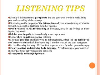 Usually it is important to  paraphrase  and use your own words in verbalizing your understanding of the message. Depending on the purpose of  the interaction  and your understanding of what is relevant, you could reflect back the other persons. Don’t respond to just the meaning  of the words, look for the feelings or intent beyond the words. Inhibit your impulse  to immediately answer questions.  Know  when to quit  using active listening If you are  confused  and know you do not understand, either  tell the person you don’t understand  and ask him/her to say it another way, or use your best guess. Active listening  is a very effective first response when the other person is angry Use  eye contact and  listening  body language . Avoid looking at your watch or at other people or activities around the room. Be  empathic and nonjudgmental. 