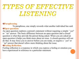 Paraphrasing To paraphrase, one simply rewords what another individual has said.  Open questions An open question explores a person's statement without requiring a simple ``yes'' or ``no'' answer. The basic difference between an open question and a closed question is what they provide the person being asked. When you are asked an open question it helps you think more about an issue. A closed question will not do that. It may force you to answer before you are ready, or require a ``yes'' or ``no'' answer that doesn't allow more thinking about the issue. Feeling Reflection. Feeling reflection is a response in which you express a feeling or emotion you have experienced in reference to a particular statement. 