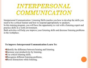 Interpersonal Communication: Listening Skills teaches you how to develop the skills you need to be a critical listener and how to respond appropriately to speakers.  In this training program, you will have the opportunity to visit with a listening expert and practice skills in a work environment.  Both activities will help you improve your listening skills and decrease listening problems in the workplace. To improve Interpersonal Communication Learn To: Identify the difference between hearing and listening.  Increase your productivity by listening.  Use critical listening skills.  Recognize different listening problems.  Resist distractions while listening.  