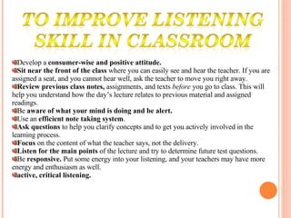 Develop a  consumer-wise and positive attitude.  Sit near the front of the class  where you can easily see and hear the teacher. If you are assigned a seat, and you cannot hear well, ask the teacher to move you right away.  Review previous class notes,  assignments, and texts  before  you go to class. This will help you understand how the day’s lecture relates to previous material and assigned readings.  Be  aware of what your mind is doing and be alert.  Use an  efficient note taking system .  Ask questions  to help you clarify concepts and to get you actively involved in the learning process.  Focus  on the content of what the teacher says, not the delivery.  Listen for the main points  of the lecture and try to determine future test questions.  Be  responsive.  Put some energy into your listening, and your teachers may have more energy and enthusiasm as well.  active, critical listening.  