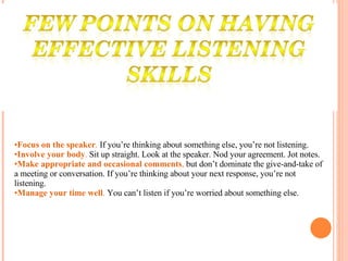 Focus on the speaker .  If you’re thinking about something else, you’re not listening.  Involve your body .  Sit up straight. Look at the speaker. Nod your agreement. Jot notes.  Make appropriate and occasional comments ,  but don’t dominate the give-and-take of a meeting or conversation. If you’re thinking about your next response, you’re not listening.  Manage your time well .  You can’t listen if you’re worried about something else.  