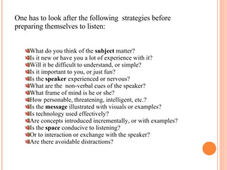 One has to look after the following  strategies before preparing themselves to listen: What do you think of the  subject  matter? Is it new or have you a lot of experience with it? Will it be difficult to understand, or simple? Is it important to you, or just fun? Is the  speaker  experienced or nervous? What are the  non-verbal cues of the speaker? What frame of mind is he or she? How personable, threatening, intelligent, etc.? Is the  message  illustrated with visuals or examples? Is technology used effectively? Are concepts introduced incrementally, or with examples? Is the  space  conducive to listening?  Or to interaction or exchange with the speaker? Are there avoidable distractions? 