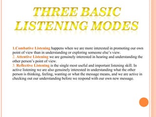 1.Combative Listening   happens when we are more interested in promoting our own point of view than in understanding or exploring someone else’s view.  2.  Attentive Listening   we are genuinely interested in hearing and understanding the other person’s point of view. 3.  Reflective Listening  is the single most useful and important listening skill. In active listening we are also genuinely interested in understanding what the other person is thinking, feeling, wanting or what the message means, and we are active in checking out our understanding before we respond with our own new message. 