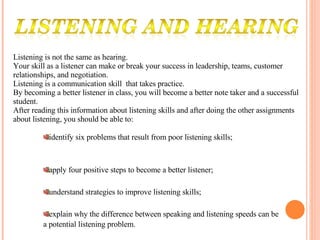 Listening is not the same as hearing. Your skill as a listener can make or break your success in leadership, teams, customer relationships, and negotiation. Listening is a communication skill  that takes practice. By becoming a better listener in class, you will become a better note taker and a successful student.  After reading this information about listening skills and after doing the other assignments about listening, you should be able to:  identify six problems that result from poor listening skills; apply four positive steps to become a better listener; understand strategies to improve listening skills; explain why the difference between speaking and listening speeds can be a potential listening problem. 