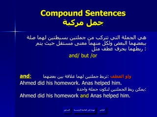 Compound Sentences جمل مركبة هي الجملة التي تتركب من جملتين بسيطتين لهما صلة ببعضهما البعض ولكل منهما معنى مستقل حيث يتم ربطهما بحرف عطف مثل :  and/ but /or and :   واو العطف   : تربط جملتين لهما علاقة بين بعضهما   Ahmed did his homework. Anas helped him. يمكن ربط الجملتين لنكون جملة واحدة  : Ahmed did his homework  and  Anas helped him. عودة إلى القائمة الرئيسية عودة إلى القائمة الرئيسية التالي السابق 