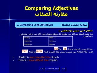 1.  المقارنة بين شيئين أو شخصين : هنا تتكون الصفة من أكثر من مقطع، كل مقطع يحتوي على أكثر من حرفين متحركين متباعدين .  هذا النوع من الصفات لا يقبل  و لا  . ففي حالة المقارنة بين شيئين تسبق هذه الصفات كلمة  ثم كلمة  Jeddah is  more beautiful   than  Riyadh. French is  more difficult  than  English. Comparing Adjectives مقارنة الصفات er est 2. Comparing Long Adjectives  مقارنة الصفات الطويلة than more عودة إلى القائمة الرئيسية عودة إلى القائمة الرئيسية التالي السابق correct صحيح  dangerous خطر  Fluent فصيح  Important مهم  difficult صعب  beautiful جميل  