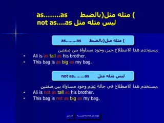 as……..as  مثله مثل  ( بالضبط )     not as….as  ليس مثله مثل  يستخدم هذا الاصطلاح حين وجود مساواة بين صفتين . Ali is  as  tall  as  his brother. This bag is  as  big   as  my bag. يستخدم هذا الاصطلاح في حالة  عدم  وجود مساواة بين صفتين . Ali is  not as  tall  as  his brother. This bag is  not as  big   as  my bag. عودة إلى القائمة الرئيسية as……..as  مثله مثل  ( بالضبط ) not as……..as  ليس مثله مثل عودة إلى القائمة الرئيسية السابق 