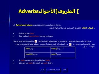 Adverbs الظروف  [ الأحوال ]   3.  Adverbs of place:  express when an action is done. ظروف المكان   : الظروف التي تعبر عن مكان وقوع الحدث .  I shall stand  here . I’ve looked  everywhere  for my lost pen. Some words that end in  can be both adjectives or adverbs.  Most of them refer to time. بعض الكلمات التي تنتهي بـ  من الممكن أن تكون ظروف أو صفات .  معظم هذه الكلمات تدل على الوقت .  مثل : A  daily  newspaper is published  daily . We get up  early  to catch an  early  train. ly ly عودة إلى القائمة الرئيسية عودة إلى القائمة الرئيسية التالي السابق yearly سنوياً  monthly شهرياً  weekly أسبوعياً  daily يومياً  