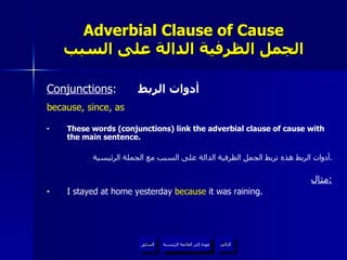 Adverbial Clause of Cause الجمل الظرفية الدالة على السبب Conjunctions :  أدوات الربط because, since, as These words (conjunctions) link the adverbial clause of cause with the main sentence. أدوات الربط هذه تربط الجمل الظرفية الدالة على السبب مع الجملة الرئيسية . مثال : I stayed at home yesterday  because  it was raining. عودة إلى القائمة الرئيسية عودة إلى القائمة الرئيسية التالي السابق 