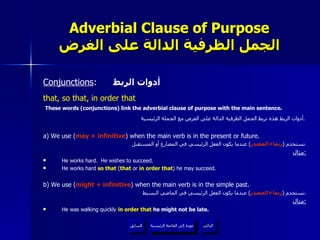 Adverbial Clause of Purpose الجمل الظرفية الدالة على الغرض Conjunctions :  أدوات الربط that, so that, in order that These words (conjunctions) link the adverbial clause of purpose with the main sentence. أدوات الربط هذه تربط الجمل الظرفية الدالة على الغرض مع الجملة الرئيسية .   a) We use ( may + infinitive ) when the main verb is in the present or future. نستخدم  ( ربما + المصدر )  عندما يكون الفعل الرئيسي في المضارع أو المستقبل . مثال : He works hard.  He wishes to succeed. He works hard  so that  ( that  or  in order that ) he may succeed. b) We use ( might + infinitive ) when the main verb is in the simple past. نستخدم  ( ربما + المصدر )  عندما يكون الفعل الرئيسي في الماضي البسيط . مثال : He was walking quickly  in order that  he might not be late.  عودة إلى القائمة الرئيسية عودة إلى القائمة الرئيسية التالي السابق 