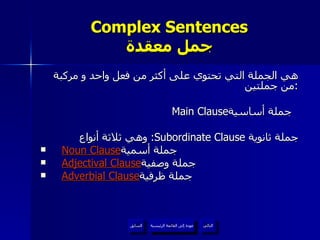 Complex Sentences جمل معقدة هي الجملة التي تحتوي على أكثر من فعل واحد و مركبة من جملتين : Main Clause جملة أساسية  وهي ثلاثة أنواع :  Subordinate Clause  جملة ثانوية Noun Clause جملة أسمية  Adjectival Clause جملة وصفية  Adverbial Clause جملة ظرفية  عودة إلى القائمة الرئيسية عودة إلى القائمة الرئيسية التالي السابق 