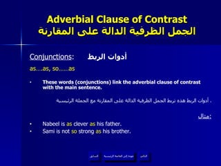 Adverbial Clause of Contrast الجمل الظرفية الدالة على المقارنة Conjunctions :  أدوات الربط as….as, so……as These words (conjunctions) link the adverbial clause of contrast with the main sentence. أدوات الربط هذه تربط الجمل الظرفية الدالة على المقارنة مع الجملة الرئيسية .  مثال : Nabeel is  as  clever  as  his father. Sami is not  so  strong  as  his brother. عودة إلى القائمة الرئيسية عودة إلى القائمة الرئيسية التالي السابق 