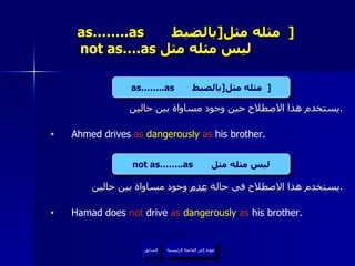 as……..as  مثله مثل  [ بالضبط   ]     not as….as  ليس مثله مثل  يستخدم هذا الاصطلاح حين وجود مساواة بين حالين . Ahmed drives  as  dangerously  as  his brother. يستخدم هذا الاصطلاح في حالة  عدم  وجود مساواة بين حالين . Hamad does  not  drive  as  dangerously  as  his brother. عودة إلى القائمة الرئيسية السابق as……..as  مثله مثل  [ بالضبط   ] not as……..as  ليس مثله مثل عودة إلى القائمة الرئيسية 